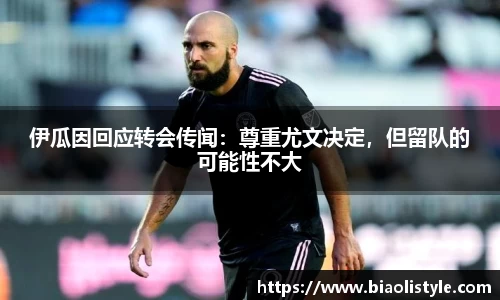 伊瓜因回应转会传闻：尊重尤文决定，但留队的可能性不大