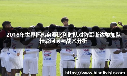 2018年世界杯热身赛比利时队对阵哥斯达黎加队精彩回顾与战术分析