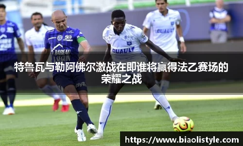 特鲁瓦与勒阿佛尔激战在即谁将赢得法乙赛场的荣耀之战
