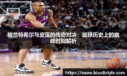 格兰特希尔与皮蓬的传奇对决：篮球历史上的巅峰时刻解析