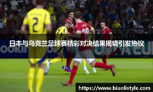 日本与乌克兰足球赛精彩对决结果揭晓引发热议