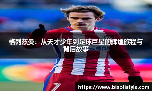 格列兹曼：从天才少年到足球巨星的辉煌旅程与背后故事