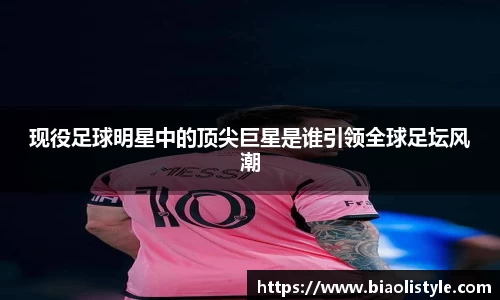 现役足球明星中的顶尖巨星是谁引领全球足坛风潮